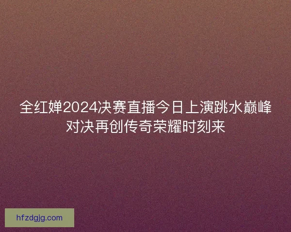 全红婵2024决赛直播今日上演跳水巅峰对决再创传奇荣耀时刻来
