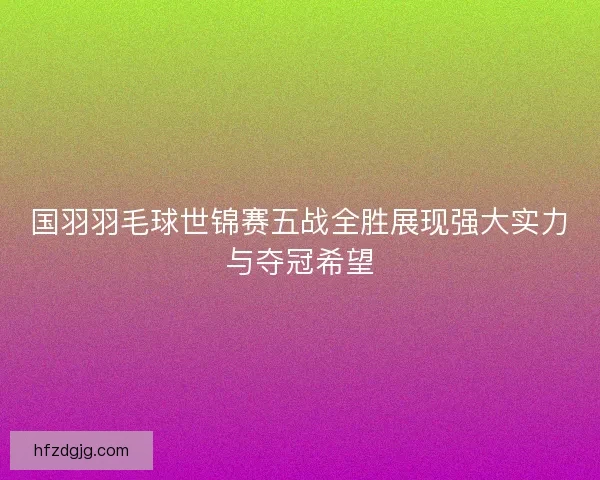国羽羽毛球世锦赛五战全胜展现强大实力与夺冠希望