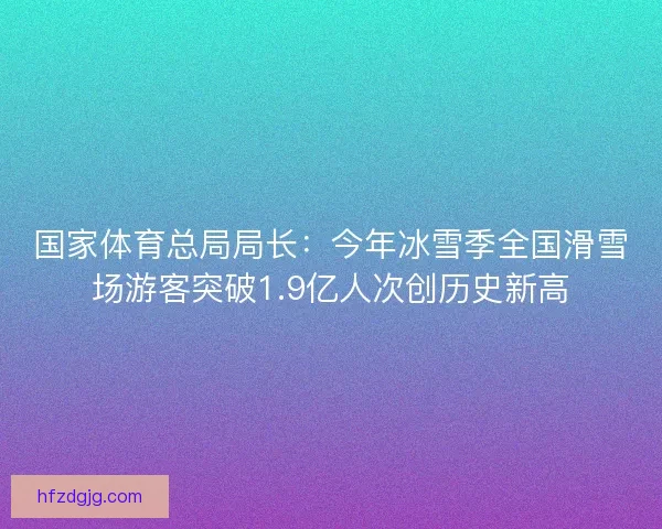 国家体育总局局长：今年冰雪季全国滑雪场游客突破1.9亿人次创历史新高