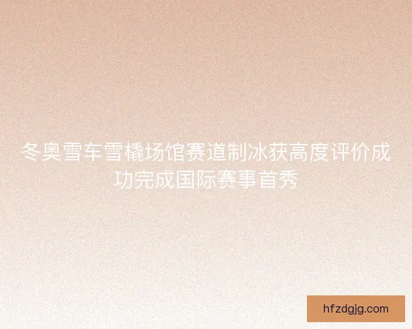冬奥雪车雪橇场馆赛道制冰获高度评价成功完成国际赛事首秀